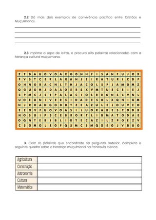 2.2 Dá mais dois exemplos de convivência pacífica entre Cristãos e
Muçulmanos.
____________________________________________________________
____________________________________________________________
____________________________________________________________
____________________________________________________________
2.3 Imprime a sopa de letras, e procura oito palavras relacionadas com a
herança cultural muçulmana.
3. Com as palavras que encontraste na pergunta anterior, completa o
seguinte quadro sobre a herança muçulmana na Península Ibérica.
 