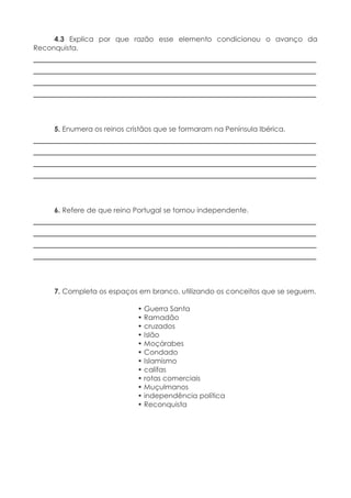 4.3 Explica por que razão esse elemento condicionou o avanço da
Reconquista.
____________________________________________________________
____________________________________________________________
____________________________________________________________
____________________________________________________________
5. Enumera os reinos cristãos que se formaram na Península Ibérica.
____________________________________________________________
____________________________________________________________
____________________________________________________________
____________________________________________________________
6. Refere de que reino Portugal se tornou independente.
____________________________________________________________
____________________________________________________________
____________________________________________________________
____________________________________________________________
7. Completa os espaços em branco, utilizando os conceitos que se seguem.
• Guerra Santa
• Ramadão
• cruzados
• Islão
• Moçárabes
• Condado
• Islamismo
• califas
• rotas comerciais
• Muçulmanos
• independência política
• Reconquista
 