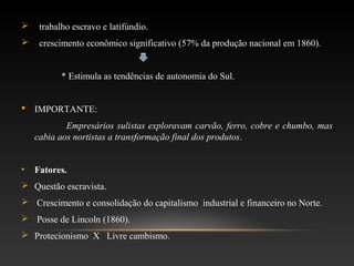  trabalho escravo e latifúndio.
 crescimento econômico significativo (57% da produção nacional em 1860).
* Estimula as tendências de autonomia do Sul.
 IMPORTANTE:
Empresários sulistas exploravam carvão, ferro, cobre e chumbo, mas
cabia aos nortistas a transformação final dos produtos.
• Fatores.
 Questão escravista.
 Crescimento e consolidação do capitalismo industrial e financeiro no Norte.
 Posse de Lincoln (1860).
 Protecionismo X Livre cambismo.
 