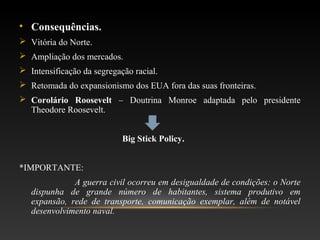 • Consequências.
 Vitória do Norte.
 Ampliação dos mercados.
 Intensificação da segregação racial.
 Retomada do expansionismo dos EUA fora das suas fronteiras.
 Corolário Roosevelt – Doutrina Monroe adaptada pelo presidente
Theodore Roosevelt.
Big Stick Policy.
*IMPORTANTE:
A guerra civil ocorreu em desigualdade de condições: o Norte
dispunha de grande número de habitantes, sistema produtivo em
expansão, rede de transporte, comunicação exemplar, além de notável
desenvolvimento naval.
 