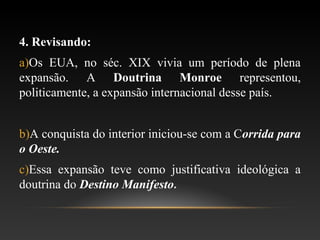 4. Revisando:
a)Os EUA, no séc. XIX vivia um período de plena
expansão. A Doutrina Monroe representou,
politicamente, a expansão internacional desse país.
b)A conquista do interior iniciou-se com a Corrida para
o Oeste.
c)Essa expansão teve como justificativa ideológica a
doutrina do Destino Manifesto.
 