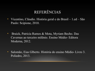 REFERÊNCIAS
• Vicentino, Cláudio. História geral e do Brasil – 1.ed – São
Paulo: Scipione, 2010.
• Braick, Patricia Ramos & Mota, Myriam Becho. Das
Cavernas ao terceiro milênio. Ensino Médio- Editora
Moderna, 2012.
• Salomão, Eias Glberto. História do ensino Médio- Livro 3.
Poliedro, 2013.
 