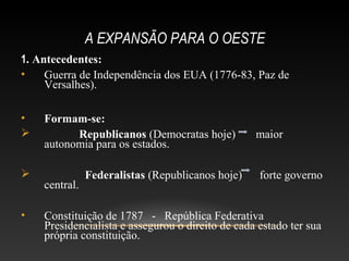 A EXPANSÃO PARA O OESTE
1. Antecedentes:
• Guerra de Independência dos EUA (1776-83, Paz de
Versalhes).
• Formam-se:
 Republicanos (Democratas hoje) maior
autonomia para os estados.
 Federalistas (Republicanos hoje) forte governo
central.
• Constituição de 1787 - República Federativa
Presidencialista e assegurou o direito de cada estado ter sua
própria constituição.
 