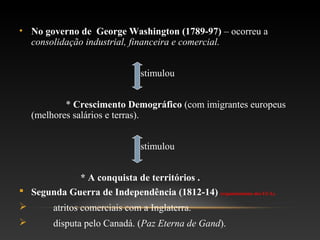 • No governo de George Washington (1789-97) – ocorreu a
consolidação industrial, financeira e comercial.
Estimulou
* Crescimento Demográfico (com imigrantes europeus
(melhores salários e terras).
Estimulou
* A conquista de territórios .
 Segunda Guerra de Independência (1812-14) (expansionismo dos EUA).
 atritos comerciais com a Inglaterra.
 disputa pelo Canadá. (Paz Eterna de Gand).
 