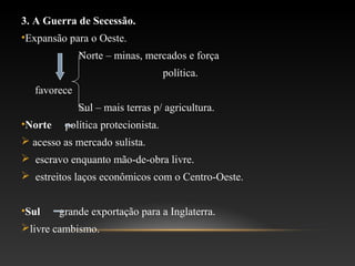 3. A Guerra de Secessão.
•Expansão para o Oeste.
Norte – minas, mercados e força
política.
favorece
Sul – mais terras p/ agricultura.
•Norte política protecionista.
 acesso as mercado sulista.
 escravo enquanto mão-de-obra livre.
 estreitos laços econômicos com o Centro-Oeste.
•Sul grande exportação para a Inglaterra.
livre cambismo.
 