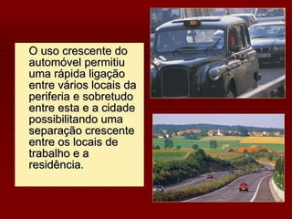 O uso crescente do automóvel permitiu uma rápida ligação entre vários locais da periferia e sobretudo entre esta e a cidade possibilitando uma separação crescente entre os locais de trabalho e a residência. 