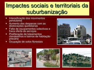 Impactes sociais e territoriais da suburbanização Intensificação dos movimentos pendulares Aumento das despesas com as deslocações quotidianas Falta de equipamentos colectivos e fraca oferta de serviços Proliferação de loteamentos clandestinos e bairros de habitação precária Ocupação de solos florestais 