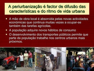 A periurbanização é factor de difusão das características e do ritmo de vida urbana A mão de obra local é absorvida pelas novas actividades económicas que continua muitas vezes a ocupar-se também das tarefas agrícolas. A população adquire novos hábitos de consumo O desenvolvimento dos transportes públicos permite que parte da população trabalhe nos centros urbanos mais próximos. 