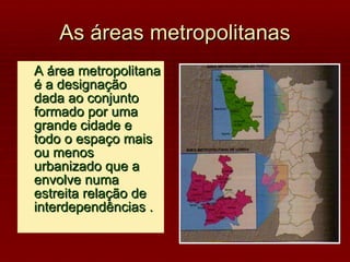 As áreas metropolitanas A área metropolitana é a designação dada ao conjunto formado por uma grande cidade e todo o espaço mais ou menos urbanizado que a envolve numa estreita relação de interdependências . 