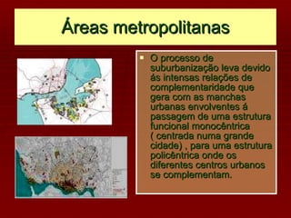Áreas metropolitanas O processo de suburbanização leva devido ás intensas relações de complementaridade que gera com as manchas urbanas envolventes á  passagem de uma estrutura funcional monocêntrica ( centrada numa grande cidade) , para uma estrutura policêntrica onde os diferentes centros urbanos se complementam. 