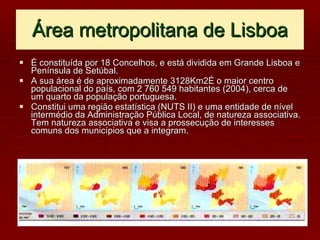 Área metropolitana de Lisboa É constituída por 18 Concelhos, e está dividida em Grande Lisboa e Península de Setúbal. A sua área é de aproximadamente 3128Km2É o maior centro populacional do país, com 2 760 549 habitantes (2004), cerca de um quarto da população portuguesa. Constitui uma região estatística (NUTS II) e uma entidade de nível intermédio da Administração Pública Local, de natureza associativa. Tem natureza associativa e visa a prossecução de interesses comuns dos municípios que a integram. 