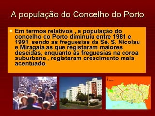 A população do Concelho do Porto Em termos relativos , a população do concelho do Porto diminuiu entre 1981 e 1991 ,sendo as freguesias da Sé, S. Nicolau e Miragaia as que registaram maiores descidas, enquanto as freguesias na coroa suburbana , registaram crescimento mais acentuado. 