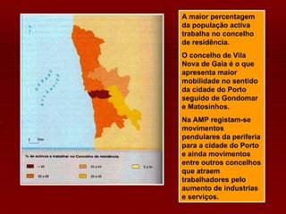A maior percentagem da população activa trabalha no concelho de residência. O concelho de Vila Nova de Gaia é o que apresenta maior mobilidade no sentido da cidade do Porto seguido de Gondomar e Matosinhos. Na AMP registam-se movimentos pendulares da periferia para a cidade do Porto e ainda movimentos entre outros concelhos que atraem trabalhadores pelo aumento de industrias e serviços. 