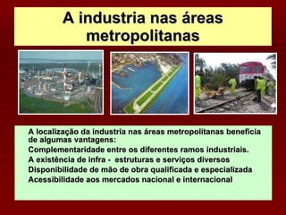 A industria nas áreas metropolitanas A localização da industria nas áreas metropolitanas beneficia de algumas vantagens: Complementaridade entre os diferentes ramos industriais. A existência de infra -  estruturas e serviços diversos Disponibilidade de mão de obra qualificada e especializada Acessibilidade aos mercados nacional e internacional 