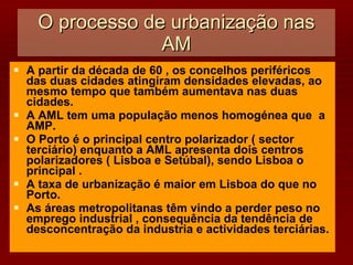 O processo de urbanização nas AM A partir da década de 60 , os concelhos periféricos das duas cidades atingiram densidades elevadas, ao mesmo tempo que também aumentava nas duas cidades. A AML tem uma população menos homogénea que  a AMP. O Porto é o principal centro polarizador ( sector terciário) enquanto a AML apresenta dois centros  polarizadores ( Lisboa e Setúbal), sendo Lisboa o principal . A taxa de urbanização é maior em Lisboa do que no Porto. As áreas metropolitanas têm vindo a perder peso no emprego industrial , consequência da tendência de desconcentração da industria e actividades terciárias. 