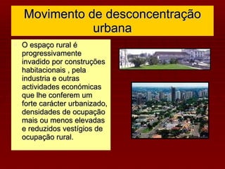 Movimento de desconcentração urbana O espaço rural é progressivamente  invadido por construções habitacionais , pela industria e outras actividades económicas que lhe conferem um forte carácter urbanizado, densidades de ocupação mais ou menos elevadas e reduzidos vestígios de ocupação rural. 