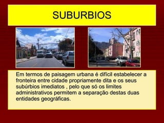 SUBURBIOS Em termos de paisagem urbana é difícil estabelecer a fronteira entre cidade propriamente dita e os seus subúrbios imediatos , pelo que só os limites administrativos permitem a separação destas duas entidades geográficas. 