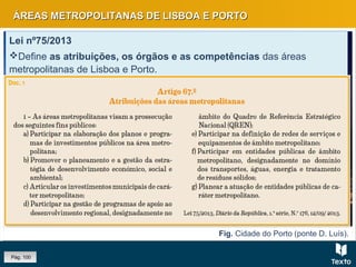 Fig. Cidade do Porto (ponte D. Luís).
ÁREAS METROPOLITANAS DE LISBOA E PORTOÁREAS METROPOLITANAS DE LISBOA E PORTO
Lei nº75/2013
Define as atribuições, os órgãos e as competências das áreas
metropolitanas de Lisboa e Porto.
Nas duas áreas metropolitanas passou-se de uma estrutura funcional
monocêntrica para uma estrutura policêntrica.
Lei nº75/2013
Define as atribuições, os órgãos e as competências das áreas
metropolitanas de Lisboa e Porto.
Nas duas áreas metropolitanas passou-se de uma estrutura funcional
monocêntrica para uma estrutura policêntrica.
Pág. 100
 