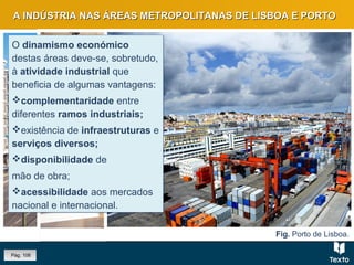 Fig. Linha ferroviária e porto, Lisboa.Fig. Estação de São Bento, PortoFig. Porto de Lisboa.
A INDÚSTRIA NAS ÁREAS METROPOLITANAS DE LISBOA E PORTOA INDÚSTRIA NAS ÁREAS METROPOLITANAS DE LISBOA E PORTO
O dinamismo económico
destas áreas deve-se, sobretudo,
à atividade industrial que
beneficia de algumas vantagens:
complementaridade entre
diferentes ramos industriais;
existência de infraestruturas e
serviços diversos;
disponibilidade de
mão de obra;
acessibilidade aos mercados
nacional e internacional.
O dinamismo económico
destas áreas deve-se, sobretudo,
à atividade industrial que
beneficia de algumas vantagens:
complementaridade entre
diferentes ramos industriais;
existência de infraestruturas e
serviços diversos;
disponibilidade de
mão de obra;
acessibilidade aos mercados
nacional e internacional.
Pág. 106
 