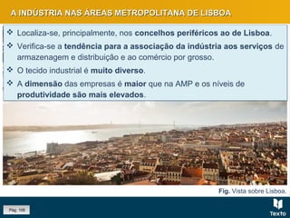 Fig. Vista sobre Lisboa.
A INDÚSTRIA NAS ÁREAS METROPOLITANA DE LISBOAA INDÚSTRIA NAS ÁREAS METROPOLITANA DE LISBOA
 Localiza-se, principalmente, nos concelhos periféricos ao de Lisboa.
 Verifica-se a tendência para a associação da indústria aos serviços de
armazenagem e distribuição e ao comércio por grosso.
 O tecido industrial é muito diverso.
 A dimensão das empresas é maior que na AMP e os níveis de
produtividade são mais elevados.
 Localiza-se, principalmente, nos concelhos periféricos ao de Lisboa.
 Verifica-se a tendência para a associação da indústria aos serviços de
armazenagem e distribuição e ao comércio por grosso.
 O tecido industrial é muito diverso.
 A dimensão das empresas é maior que na AMP e os níveis de
produtividade são mais elevados.
Pág. 106
 