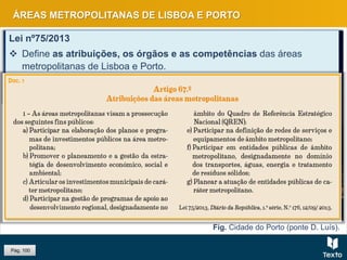 Fig. Cidade do Porto (ponte D. Luís).
ÁREAS METROPOLITANAS DE LISBOA E PORTO
Lei nº75/2013
 Define as atribuições, os órgãos e as competências das áreas
metropolitanas de Lisboa e Porto.
 Nas duas áreas metropolitanas passou-se de uma estrutura funcional
monocêntrica para uma estrutura policêntrica.
Pág. 100
 