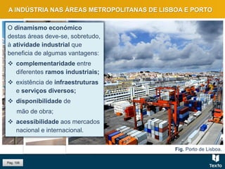 Fig. Linha ferroviária e porto, Lisboa.Fig. Estação de São Bento, PortoFig. Porto de Lisboa.
A INDÚSTRIA NAS ÁREAS METROPOLITANAS DE LISBOA E PORTO
O dinamismo económico
destas áreas deve-se, sobretudo,
à atividade industrial que
beneficia de algumas vantagens:
 complementaridade entre
diferentes ramos industriais;
 existência de infraestruturas
e serviços diversos;
 disponibilidade de
mão de obra;
 acessibilidade aos mercados
nacional e internacional.
Pág. 106
 