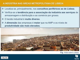 Fig. Vista sobre Lisboa.
A INDÚSTRIA NAS ÁREAS METROPOLITANA DE LISBOA
 Localiza-se, principalmente, nos concelhos periféricos ao de Lisboa.
 Verifica-se a tendência para a associação da indústria aos serviços de
armazenagem e distribuição e ao comércio por grosso.
 O tecido industrial é muito diverso.
 A dimensão das empresas é maior que na AMP e os níveis de
produtividade são mais elevados.
Pág. 106
 