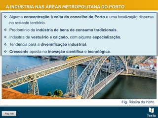 A INDÚSTRIA NAS ÁREAS METROPOLITANA DO PORTO
 Alguma concentração à volta do concelho do Porto e uma localização dispersa
no restante território.
 Predomínio da indústria de bens de consumo tradicionais.
 Indústria de vestuário e calçado, com alguma especialização.
 Tendência para a diversificação industrial.
 Crescente aposta na inovação científica e tecnológica.
Pág. 106
Fig. Ribeira do Porto.
 