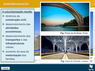 Fig. Comércio numa rua da baixa Pombalina, Lisboa.
Fig. Ponte 25 de Abril, Lisboa.
Fig. Prédios em construção
Fig. Gare do Oriente, Lisboa.
Fig. Ponte da Arrábida, Porto.
SUBURBANIZAÇÃO
A suburbanização resulta:
 dinâmica da
construção civil;
 desenvolvimento das
atividades
económicas;
 desenvolvimento dos
transportes e das
infraestruturas
viárias;
 aumento da taxa de
motorização das
famílias.
Pág. 98
 