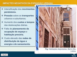 Fig. Pessoas à espera do metro, Lisboa.Fig. Tráfego em hora de ponta.Fig. Rede de eletricidade.
Fig. Habitações degradadas, Bairro Alto,
Lisboa.
IMPACTES NEGATIVOS DA EXPANSÃO URBANA
Pág. 99
 Intensificação dos movimentos
pendulares.
 Pressão sobre os transportes
urbanos e suburbanos.
 Aumento dos custos e tempos
das deslocações diárias.
 Falta de planeamento da
ocupação do espaço e
habitação precária.
 Custo elevado das redes de
distribuição de água e
energia e de saneamento.
 