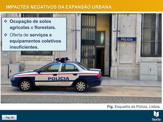 Fig. Sintra.
Fig. Esquadra da Polícia, Lisboa.
IMPACTES NEGATIVOS DA EXPANSÃO URBANA
 Ocupação de solos
agrícolas e florestais.
 Oferta de serviços e
equipamentos coletivos
insuficientes.
Pág. 99
 
