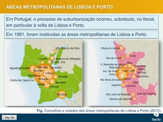 ÁREAS METROPOLITANAS DE LISBOA E PORTO
Em Portugal, o processo de suburbanização ocorreu, sobretudo, no litoral,
em particular à volta de Lisboa e Porto.
Fig. Concelhos e cidades das áreas metropolitanas de Lisboa e Porto (2013).
Em 1991, foram instituídas as áreas metropolitanas de Lisboa e Porto.
Pág. 100
 