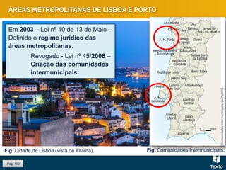 Fig. Cidade de Lisboa (vista de Alfama).
ÁREAS METROPOLITANAS DE LISBOA E PORTO
Em 2003 – Lei nº 10 de 13 de Maio –
Definido o regime jurídico das
áreas metropolitanas.
Revogado - Lei nº 45/2008 –
Criação das comunidades
intermunicipais.
Fig. Comunidades Intermunicipais.
Pág. 100
 