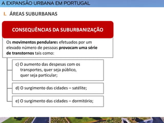 I. ÁREAS SUBURBANAS
c) O aumento das despesas com os
transportes, quer seja público,
quer seja particular;
d) O surgimento das cidades – satélite;
e) O surgimento das cidades – dormitório;
Os movimentos pendulares efetuados por um
elevado número de pessoas provocam uma série
de transtornos tais como:
CONSEQUÊNCIAS DA SUBURBANIZAÇÃO
 