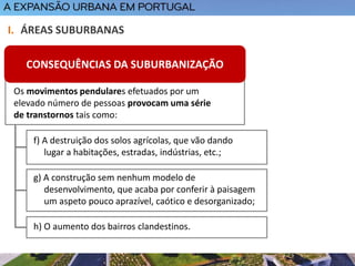 I. ÁREAS SUBURBANAS
f) A destruição dos solos agrícolas, que vão dando
lugar a habitações, estradas, indústrias, etc.;
g) A construção sem nenhum modelo de
desenvolvimento, que acaba por conferir à paisagem
um aspeto pouco aprazível, caótico e desorganizado;
h) O aumento dos bairros clandestinos.
Os movimentos pendulares efetuados por um
elevado número de pessoas provocam uma série
de transtornos tais como:
CONSEQUÊNCIAS DA SUBURBANIZAÇÃO
 
