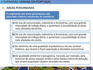 O surgimento das áreas periurbanas está
associado a fatores resultantes da existência:
a) De vias de comunicação, rodoviárias e ferroviárias, com uma grande
intensidade de tráfego diário, e aumentam a acessibilidade às áreas
mais afastadas do centro;
b) De vias de comunicação, rodoviárias e ferroviárias, com uma grande
intensidade de tráfego diário, e aumentam a acessibilidade às áreas
mais afastadas do centro;
c) De comércio, de uma qualidade arquitetónica e do seu carácter
histórico, que atraem e fixam população e atividades económicas;
d) De qualidade ambiental e paisagística, marcada, por exemplo, pela
presença de vastos espaços verdes e pelos baixos índices de poluição,
que atraem população citadina saturados da cidade;
II. ÁREAS PERIURBANAS
 