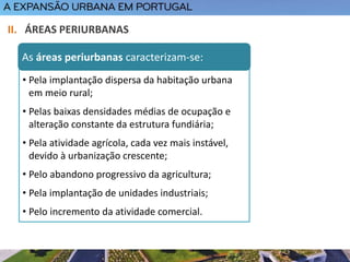 • Pela implantação dispersa da habitação urbana
em meio rural;
• Pelas baixas densidades médias de ocupação e
alteração constante da estrutura fundiária;
• Pela atividade agrícola, cada vez mais instável,
devido à urbanização crescente;
• Pelo abandono progressivo da agricultura;
• Pela implantação de unidades industriais;
• Pelo incremento da atividade comercial.
II. ÁREAS PERIURBANAS
As áreas periurbanas caracterizam-se:
 