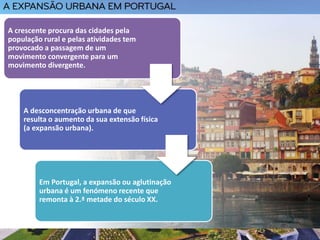 A crescente procura das cidades pela
população rural e pelas atividades tem
provocado a passagem de um
movimento convergente para um
movimento divergente.
A desconcentração urbana de que
resulta o aumento da sua extensão física
(a expansão urbana).
Em Portugal, a expansão ou aglutinação
urbana é um fenómeno recente que
remonta à 2.ª metade do século XX.
 