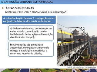 A suburbanização deve-se à conjugação de um
conjunto de fatores, dos quais se destacam:
a) O desenvolvimento dos transportes
e das vias de comunicação (maior
facilidade de deslocações e diminuição
das distâncias tempo);
b) A intensificação do trânsito
automóvel, o congestionamento do
tráfego e a poluição atmosférica e
sonora no interior da cidade;
I. ÁREAS SUBURBANAS
FATORES QUE EXPLICAM O FENÓMENO DA SUBURBANIZAÇÃO
Ponte D. Luís entre Porto e Vila Nova de Gaia
 
