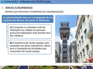 A suburbanização deve-se à conjugação de um
conjunto de fatores, dos quais se destacam:
c) A escassez e o elevado custo da
habitação nas cidades (as pessoas
procuram habitações mais baratas fora
das cidades);
d) A existência de vastos espaços sem
ocupação nas áreas suburbanas, ideais
para a instalação de atividades que
necessitam de muito espaço.
I. ÁREAS SUBURBANAS
FATORES QUE EXPLICAM O FENÓMENO DA SUBURBANIZAÇÃO
Chiado, Lisboa
 