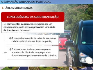 Os movimentos pendulares efetuados por um
elevado número de pessoas provocam uma série
de transtornos tais como:
I. ÁREAS SUBURBANAS
CONSEQUÊNCIAS DA SUBURBANIZAÇÃO
a) O congestionamento das vias de acesso às
cidades sobretudo nas áreas de ponta;
b) O stress, o nervosismo, o cansaço e o
aumento da distância tempo gerados
durante os congestionamentos de trânsito;
 