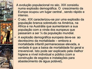 A evolução populacional no séc. XIX consistiu numa explosão demográfica. O  crescimento da Europa ocupou um lugar central , sendo rápido e intenso.  O séc. XIX caracterizou-se por uma explosão da população branca sobretudo na América, na África e na Austrália que aumentaram a sua população com a vinda dos europeus que passaram a ser ¼ da população mundial.  A explosão demográfica europeia deve-se  ao decréscimo da mortalidade – embora a mortalidade infantil permanecesse elevada, a verdade é que a baixa de mortalidade foi geral e irreversível. Isto pode ser explicado pela melhor higiene a nível individual e público (com a construção de esgotos e instalações para abastecimento de água potável),  