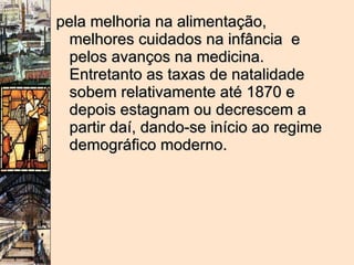 pela melhoria na alimentação, melhores cuidados na infância  e pelos avanços na medicina. Entretanto as taxas de natalidade sobem relativamente até 1870 e depois estagnam ou decrescem a partir daí, dando-se início ao regime demográfico moderno. 