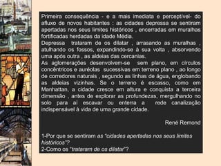 Primeira consequência - e a mais imediata e perceptível- do afluxo de novos habitantes : as cidades depressa se sentiram apertadas nos seus limites históricos , encerradas em muralhas fortificadas herdadas da idade Média. Depressa  trataram de os dilatar , arrasando as muralhas , atulhando os fossos, expandindo-se à sua volta , absorvendo uma após outra , as aldeias das cercanias. As aglomerações desenvolvem-se  sem plano, em círculos concêntricos e auréolas  sucessivas em terreno plano , ao longo de corredores naturais , segundo as linhas de água, englobando as aldeias vizinhas. Se o terreno é escasso, como em Manhattan, a cidade cresce em altura e conquista a terceira dimensão , antes de explorar as profundezas, mergulhando no solo para aí escavar ou enterra a  rede canalização indispensável à vida de uma grande cidade. René Remond 1-Por que se sentiram  as “cidades apertadas nos seus limites históricos”? 2-Como os “ trataram de os dilatar ”? 