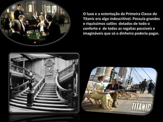 O luxo e a ostentação da Primeira Classe do Titanic era algo indescritível. Possuía grandes e riquíssimos salões  dotados de todo o conforto e  de todas as regalias possíveis e imagináveis que só o dinheiro poderia pagar. 