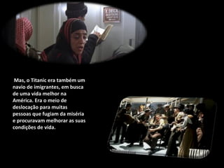 Mas, o Titanic era também um navio de imigrantes, em busca de uma vida melhor na América. Era o meio de deslocação para muitas pessoas que fugiam da miséria e procuravam melhorar as suas condições de vida. 