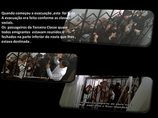 Quando começou a evacuação ,esta  foi feita A evacuação era feita conforme as classes sociais. Os  passageiros da Terceira Classe quase todos emigrantes  estavam reunidos e fechados na parte inferior do navio que lhes estava destinada . 