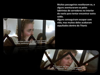 Muitos passageiros revoltaram-se, e alguns aventuraram-se pelos labirintos de corredores no interior do navio para tentar encontrar outra saída.  Alguns conseguiram escapar com vida, mas muitos deles acabaram sepultados dentro do Titanic .  