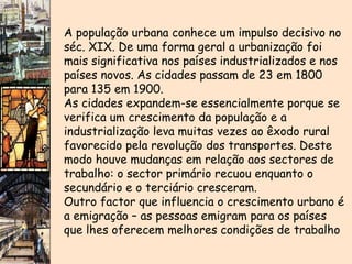 A população urbana conhece um impulso decisivo no séc. XIX. De uma forma geral a urbanização foi mais significativa nos países industrializados e nos países novos. As cidades passam de 23 em 1800 para 135 em 1900. As cidades expandem-se essencialmente porque se verifica um crescimento da população e a industrialização leva muitas vezes ao êxodo rural favorecido pela revolução dos transportes. Deste modo houve mudanças em relação aos sectores de trabalho: o sector primário recuou enquanto o secundário e o terciário cresceram. Outro factor que influencia o crescimento urbano é a emigração – as pessoas emigram para os países que lhes oferecem melhores condições de trabalho   