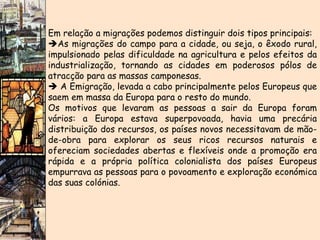 Em relação a migrações podemos distinguir dois tipos principais:  As migrações do campo para a cidade, ou seja, o êxodo rural, impulsionado pelas dificuldade na agricultura e pelos efeitos da industrialização, tornando as cidades em poderosos pólos de atracção para as massas camponesas.    A Emigração, levada a cabo principalmente pelos Europeus que saem em massa da Europa para o resto do mundo.  Os motivos que levaram as pessoas a sair da Europa foram vários: a Europa estava superpovoada, havia uma precária distribuição dos recursos, os países novos necessitavam de mão-de-obra para explorar os seus ricos recursos naturais e ofereciam sociedades abertas e flexíveis onde a promoção era rápida e a própria política colonialista dos países Europeus empurrava as pessoas para o povoamento e exploração económica das suas colónias. 